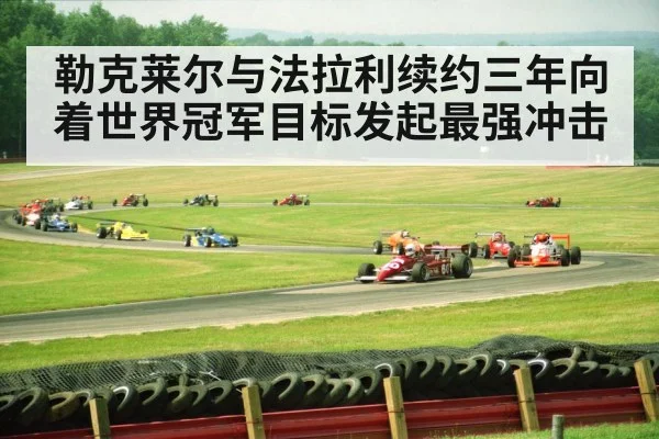 勒克莱尔与法拉利续约三年向着世界冠军目标发起最强冲击