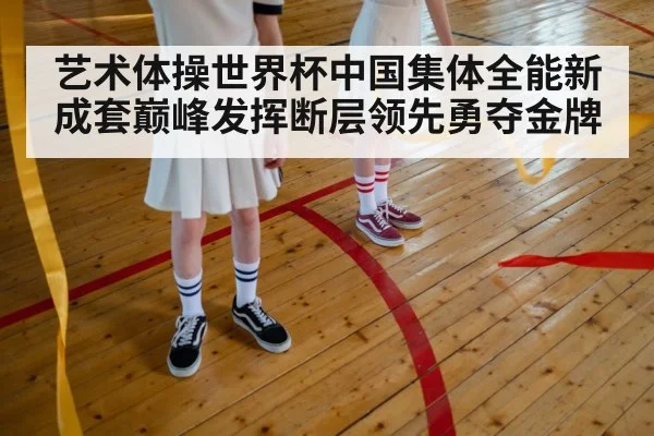 艺术体操世界杯中国集体全能新成套巅峰发挥断层领先勇夺金牌
